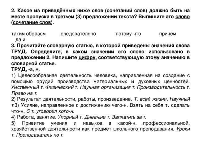  2. Какое из приведённых ниже слов (сочетаний слов) должно быть на месте пропуска в третьем (3) предложении текста? Выпишите это слово ( сочетание слов ). таким образом следовательно потому что причём да и 3. Прочитайте словарную статью, в которой приведены значения слова ТРУД. Определите, в каком значении это слово использовано в предложении 2. Напишите цифру , соответствующую этому значению в словарной статье. ТРУД, -а, м. 1) Целесообразная деятельность человека, направленная на создание с помощью орудий производства материальных и духовных ценностей. Умственный т. Физический т. Научная организация т. Производительность т. Право на т. 2) Результат деятельности, работы, произведение. Т. всей жизни. Научный т. 3) Усилие, направленное к достижению чего-н. Взять на себя т. сделать что-н. С т. уговорил кого-н. 4) Работа, занятие. Упорный т. Дневные т. Заплатить за т. 5) Привитие умения и навыков в какой-н. профессиональной, хозяйственной деятельности как предмет школьного преподавания. Уроки т. Преподаватель по т. 