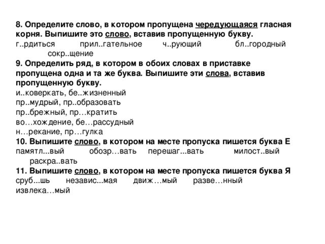 8. Определите слово, в котором пропущена чередующаяся гласная корня. Выпишите это слово , вставив пропущенную букву. г..рдиться прил..гательное ч..рующий бл..городный сокр..щение 9. Определить ряд, в котором в обоих словах в приставке пропущена одна и та же буква. Выпишите эти слова , вставив пропущенную букву. и..коверкать, бе..жизненный пр..мудрый, пр..образовать пр..брежный, пр … кратить во … хождение, бе … рассудный н … рекание, пр … гулка 10. Выпишите слово , в котором на месте пропуска пишется буква Е памятл...вый обозр … вать перешаг...вать милост..вый раскра..вать 11. Выпишите слово , в котором на месте пропуска пишется буква Я сруб...шь независ...мая движ … мый разве … нный извлека … мый 