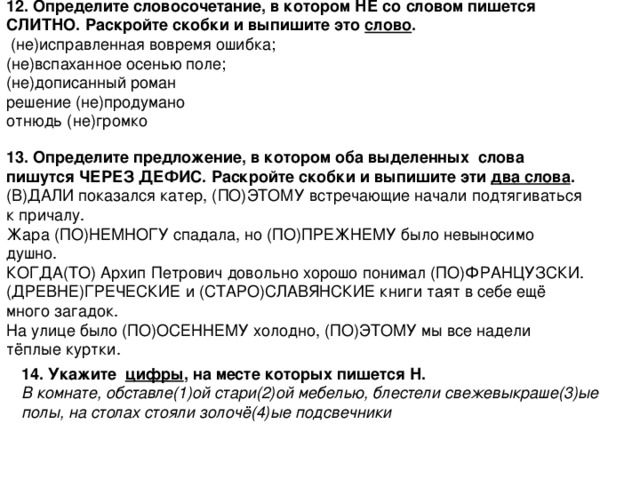 12. Определите словосочетание, в котором НЕ со словом пишется СЛИТНО. Раскройте скобки и выпишите это слово .  (не)исправленная вовремя ошибка; (не)вспаханное осенью поле; (не)дописанный роман решение (не)продумано отнюдь (не)громко 13. Определите предложение, в котором оба выделенных слова пишутся ЧЕРЕЗ ДЕФИС. Раскройте скобки и выпишите эти два слова . (В)ДАЛИ показался катер, (ПО)ЭТОМУ встречающие начали подтягиваться к причалу. Жара (ПО)НЕМНОГУ спадала, но (ПО)ПРЕЖНЕМУ было невыносимо душно. КОГДА(ТО) Архип Петрович довольно хорошо понимал (ПО)ФРАНЦУЗСКИ. (ДРЕВНЕ)ГРЕЧЕСКИЕ и (СТАРО)СЛАВЯНСКИЕ книги таят в себе ещё много загадок. На улице было (ПО)ОСЕННЕМУ холодно, (ПО)ЭТОМУ мы все надели тёплые куртки. 14. Укажите цифры , на месте которых пишется Н. В комнате, обставле(1)ой стари(2)ой мебелью, блестели свежевыкраше(3)ые полы, на столах стояли золочё(4)ые подсвечники  