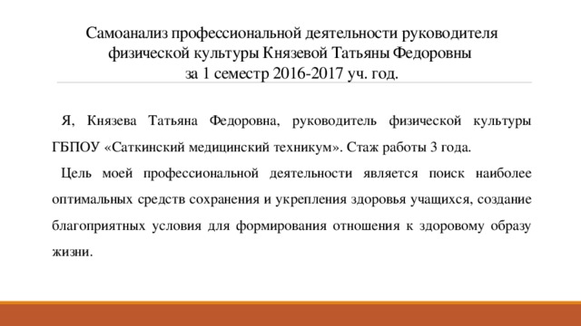 Самоанализ профессиональной деятельности руководителя физической культуры Князевой Татьяны Федоровны  за 1 семестр 2016-2017 уч. год. Я, Князева Татьяна Федоровна, руководитель физической культуры ГБПОУ «Саткинский медицинский техникум». Стаж работы 3 года. Цель моей профессиональной деятельности является поиск наиболее оптимальных средств сохранения и укрепления здоровья учащихся, создание благоприятных условия для формирования отношения к здоровому образу жизни. 