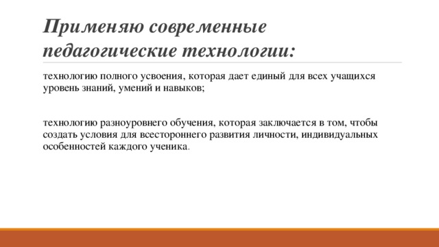 Применяю современные педагогические технологии: технологию полного усвоения, которая дает единый для всех учащихся уровень знаний, умений и навыков; технологию разноуровнего обучения, которая заключается в том, чтобы создать условия для всестороннего развития личности, индивидуальных особенностей каждого ученика . 