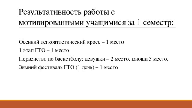 Результативность работы с мотивированными учащимися за 1 семестр: Осенний легкоатлетический кросс – 1 место 1 этап ГТО – 1 место Первенство по баскетболу: девушки – 2 место, юноши 3 место. Зимний фестиваль ГТО (1 день) – 1 место 