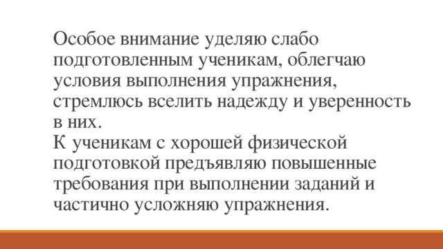 Особое внимание уделяю слабо подготовленным ученикам, облегчаю условия выполнения упражнения, стремлюсь вселить надежду и уверенность в них.  К ученикам с хорошей физической подготовкой предъявляю повышенные требования при выполнении заданий и частично усложняю упражнения. 