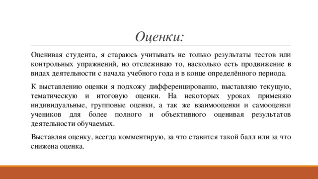 Оценки: Оценивая студента, я стараюсь учитывать не только результаты тестов или контрольных упражнений, но отслеживаю то, насколько есть продвижение в видах деятельности с начала учебного года и в конце определённого периода. К выставлению оценки я подхожу дифференцированно, выставляю текущую, тематическую и итоговую оценки. На некоторых уроках применяю индивидуальные, групповые оценки, а так же взаимооценки и самооценки учеников для более полного и объективного оценивая результатов деятельности обучаемых. Выставляя оценку, всегда комментирую, за что ставится такой балл или за что снижена оценка. 