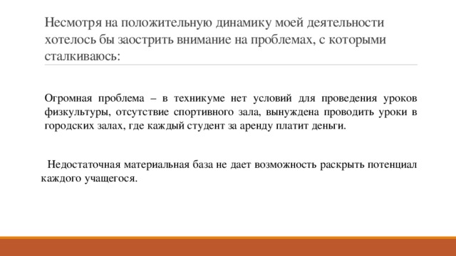 Несмотря на положительную динамику моей деятельности хотелось бы заострить внимание на проблемах, с которыми сталкиваюсь: Огромная проблема – в техникуме нет условий для проведения уроков физкультуры, отсутствие спортивного зала, вынуждена проводить уроки в городских залах, где каждый студент за аренду платит деньги.  Недостаточная материальная база не дает возможность раскрыть потенциал каждого учащегося. 