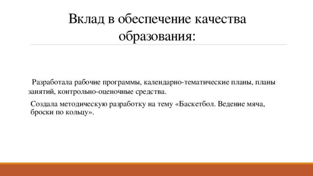 Вклад в обеспечение качества образования:  Разработала рабочие программы, календарно-тематические планы, планы занятий, контрольно-оценочные средства. Создала методическую разработку на тему «Баскетбол. Ведение мяча, броски по кольцу». 