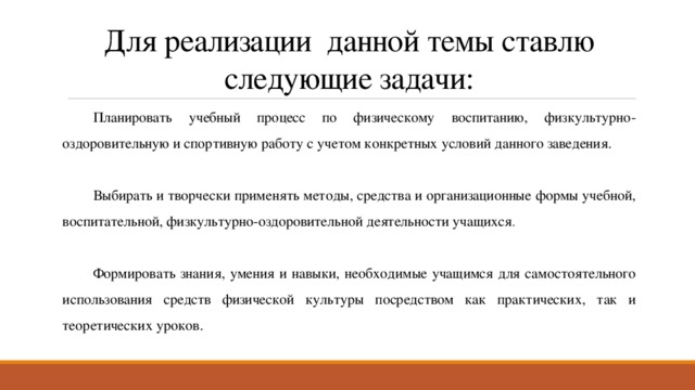 Для реализации данной темы ставлю следующие задачи: Планировать учебный процесс по физическому воспитанию, физкультурно-оздоровительную и спортивную работу с учетом конкретных условий данного заведения. Выбирать и творчески применять методы, средства и организационные формы учебной, воспитательной, физкультурно-оздоровительной деятельности учащихся . Формировать знания, умения и навыки, необходимые учащимся для самостоятельного использования средств физической культуры посредством как практических, так и теоретических уроков. 