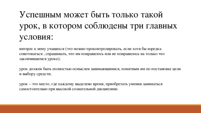 Успешным может быть только такой урок, в котором соблюдены три главных условия: интерес к нему учащихся (это можно проконтролировать, если хотя бы изредка советоваться , спрашивать, что им понравилось или не понравилось на только что закончившемся уроке); урок должен быть полностью осмыслен занимающимися, понятным им по постановке цели и выбору средств; урок – это место, где каждому выделено время, приобретать умения заниматься самостоятельно при высокой сознательной дисциплине. 