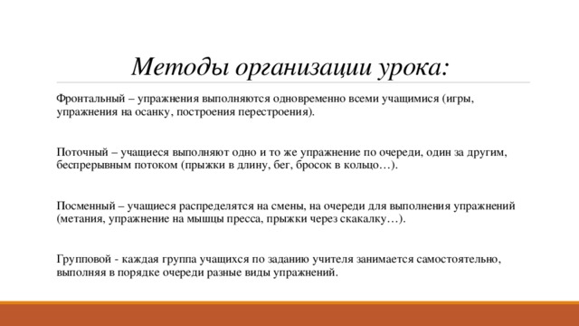 Методы организации урока: Фронтальный – упражнения выполняются одновременно всеми учащимися (игры, упражнения на осанку, построения перестроения). Поточный – учащиеся выполняют одно и то же упражнение по очереди, один за другим, беспрерывным потоком (прыжки в длину, бег, бросок в кольцо…). Посменный – учащиеся распределятся на смены, на очереди для выполнения упражнений (метания, упражнение на мышцы пресса, прыжки через скакалку…). Групповой - каждая группа учащихся по заданию учителя занимается самостоятельно, выполняя в порядке очереди разные виды упражнений. 