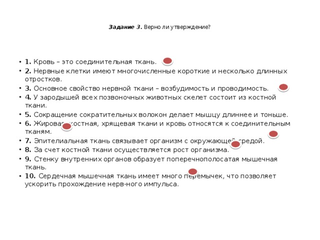   Задание 3. Верно ли утверждение?    1. Кровь – это соединительная ткань. 2. Нервные клетки имеют многочисленные короткие и несколько длинных отростков. 3. Основное свойство нервной ткани – возбудимость и проводимость. 4. У зародышей всех позвоночных животных скелет состоит из костной ткани. 5. Сокращение сократительных волокон делает мышцу длиннее и тоньше. 6. Жировая, костная, хрящевая ткани и кровь относятся к соединительным тканям. 7. Эпителиальная ткань связывает организм с окружающей средой. 8. За счет костной ткани осуществляется рост организма. 9. Стенку внутренних органов образует поперечнополосатая мышечная ткань. 10. Сердечная мышечная ткань имеет много перемычек, что позволяет ускорить прохождение нерв-ного импульса. 