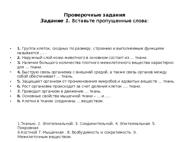  Проверочные задания  Задание 1. Вставьте пропущенные слова:   1. Группа клеток, сходных по размеру, строению и выполняемым функциям называется … . 2. Наружный слой кожи животного в основном состоит из … ткани. 3. Наличие большого количества плотного межклеточного вещества характерно для … ткани. 4. Быструю связь организма с внешней средой, а также связь органов между собой обеспечивает … ткань. 5. Защищает организм от проникновения микробов и ядовитых веществ … ткань. 6. Рост организма происходит за счет деления клеток …. ткани. 7. Приводит организм в движение … ткань. 8. Основные свойства мышечной ткани – … и … . 9. Клетки в тканях соединены … веществом. 1.Тканью. 2. Эпителиальной. 3. Соединительной. 4. Эпителиальная 5. Покровная 6.Костной 7. Мышечная . 8. Возбудимость и сократимость. 9. Межклеточным веществом. 