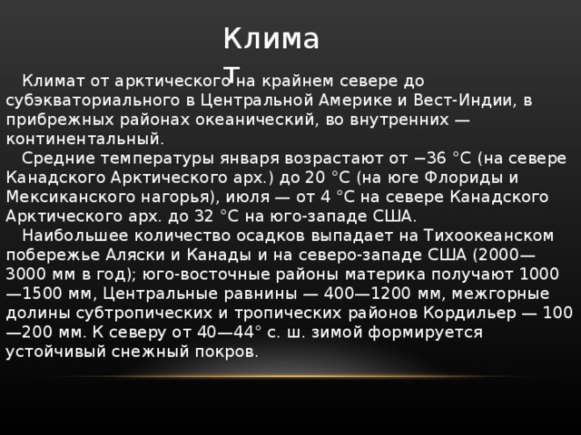 Климат Климат от арктического на крайнем севере до субэкваториального в Центральной Америке и Вест-Индии, в прибрежных районах океанический, во внутренних — континентальный. Средние температуры января возрастают от −36 °C (на севере Канадского Арктического арх.) до 20 °C (на юге Флориды и Мексиканского нагорья), июля — от 4 °C на севере Канадского Арктического арх. до 32 °C на юго-западе США. Наибольшее количество осадков выпадает на Тихоокеанском побережье Аляски и Канады и на северо-западе США (2000—3000 мм в год); юго-восточные районы материка получают 1000—1500 мм, Центральные равнины — 400—1200 мм, межгорные долины субтропических и тропических районов Кордильер — 100—200 мм. К северу от 40—44° с. ш. зимой формируется устойчивый снежный покров. 