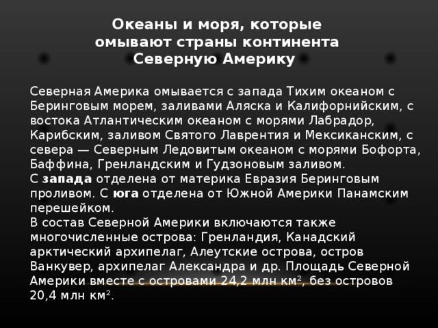 Океаны и моря, которые омывают страны континента Северную Америку Северная Америка омывается с запада Тихим океаном с Беринговым морем, заливами Аляска и Калифорнийским, с востока Атлантическим океаном с морями Лабрадор, Карибским, заливом Святого Лаврентия и Мексиканским, с севера — Северным Ледовитым океаном с морями Бофорта, Баффина, Гренландским и Гудзоновым заливом. С запада отделена от материка Евразия Беринговым проливом. С юга отделена от Южной Америки Панамским перешейком. В состав Северной Америки включаются также многочисленные острова: Гренландия, Канадский арктический архипелаг, Алеутские острова, остров Ванкувер, архипелаг Александра и др. Площадь Северной Америки вместе с островами 24,2 млн км², без островов 20,4 млн км². 