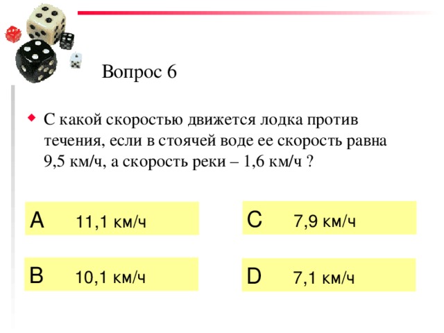 Вопрос 6 С какой скоростью движется лодка против течения, если в стоячей воде ее скорость равна 9,5 км/ч, а скорость реки – 1,6 км/ч ? C  7,9 км/ч А   11,1 км/ч  B  10,1 км/ч  D  7,1 км/ч 