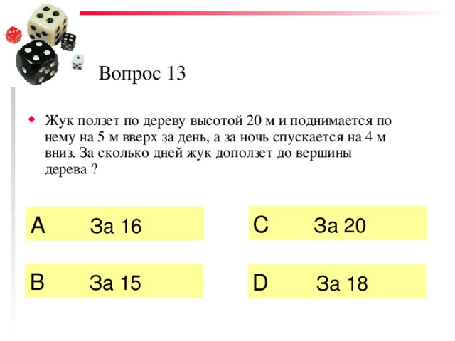 Вопрос 13 Жук ползет по дереву высотой 20 м и поднимается по нему на 5 м вверх за день, а за ночь спускается на 4 м вниз. За сколько дней жук доползет до вершины дерева ? C  За 20  А   За 16  B  За 15 D  За 18 