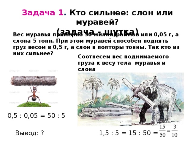Задача 1 . Кто сильнее: слон или муравей? (задача - шутка) Вес муравья примерно 50 миллиграммов или 0,05 г, а слона 5 тонн. При этом муравей способен поднять груз весом в 0,5 г, а слон в полторы тонны. Так кто из них сильнее? Соотнесем вес поднимаемого груза к весу тела муравья и слона 0,5 : 0,05 = 50 : 5 1,5 : 5 = 15 : 50 = Вывод: ? 
