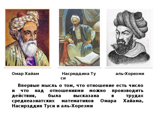   Насреддина   Туси Омар Хайам аль-Хорезми Впервые мысль о том, что отношение есть число и что над отношениями можно производить действия, была высказана в трудах среднеазиатских математиков Омара Хайама, Насирэддин Туси и аль-Хорезми 