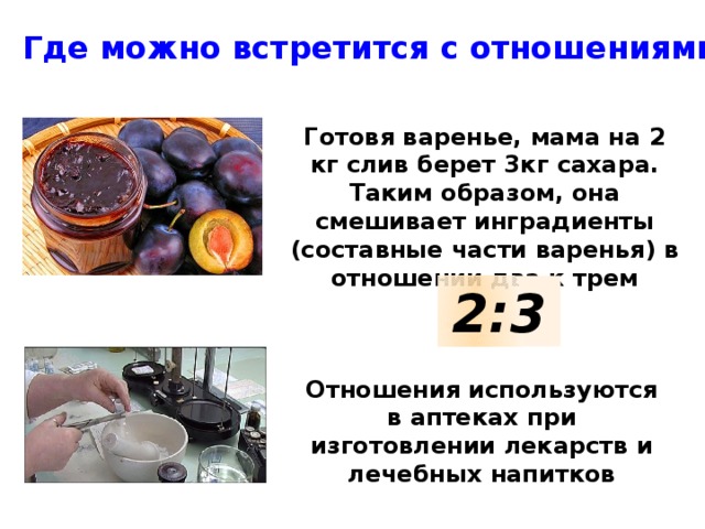Где можно встретится с отношениями? Готовя варенье, мама на 2 кг слив берет 3кг сахара. Таким образом, она смешивает инградиенты (составные части варенья) в отношении два к трем 2:3 Отношения используются в аптеках при изготовлении лекарств и лечебных напитков 