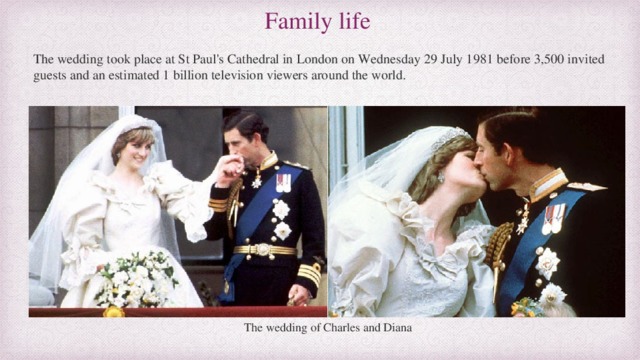 Family life The wedding took place at St Paul's Cathedral in London on Wednesday 29 July 1981 before 3,500 invited guests and an estimated 1 billion television viewers around the world. The wedding of Charles and Diana 