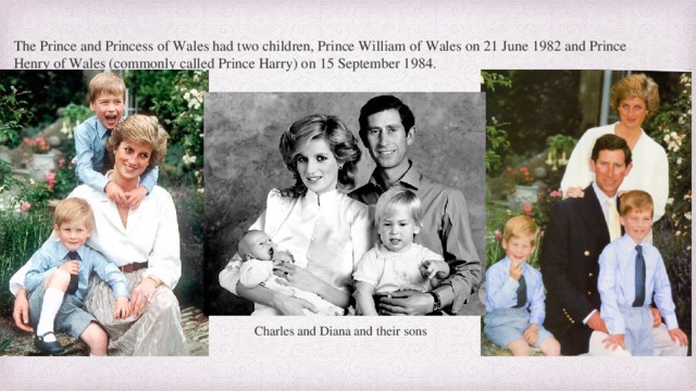 The Prince and Princess of Wales had two children, Prince William of Wales on 21 June 1982 and Prince Henry of Wales (commonly called Prince Harry) on 15 September 1984. Charles and Diana and their sons 