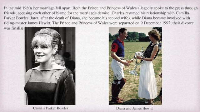 In the mid 1980s her marriage fell apart. Both the Prince and Princess of Wales allegedly spoke to the press through friends, accusing each other of blame for the marriage's demise. Charles resumed his relationship with Camilla Parker Bowles (later, after the death of Diana, she became his second wife), while Diana became involved with riding-master James Hewitt. The Prince and Princess of Wales were separated on 9 December 1992; their divorce was finalised on 28 August 1996. Camilla Parker Bowles Diana and James Hewitt 