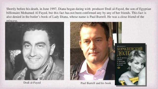 Shortly before his death, in June 1997, Diana began dating with producer Dodi al-Fayed, the son of Egyptian billionaire Mohamed Al Fayed, but this fact has not been confirmed any by any of her friends. This fact is also denied in the butler’s book of Lady Diana, whose name is Paul Burrell. He was a close friend of the princess. Dodi al-Fayed Paul Burrell and his book 