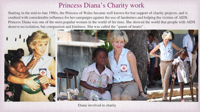 Princess Diana’s Charity work Starting in the mid-to-late 1980s, the Princess of Wales became well known for her support of charity projects, and is credited with considerable influence for her campaigns against the use of landmines and helping the victims of AIDS. Princess Diana was one of the most popular women in the world of his time. She showed the world that people with AIDS deserve no isolation, but compassion and kindness. She was called the 
