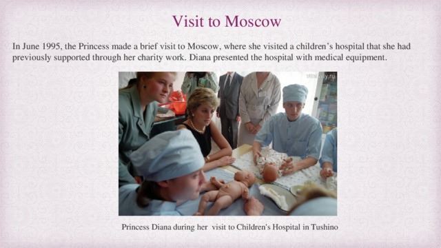 Visit to Moscow In June 1995, the Princess made a brief visit to Moscow, where she visited a children’s hospital that she had previously supported through her charity work. Diana presented the hospital with medical equipment.  Princess Diana during her visit to Children's Hospital in Tushino 