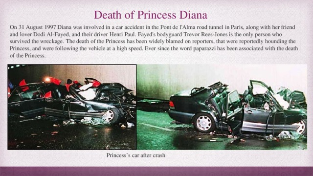 Death of Princess Diana On 31 August 1997 Diana was involved in a car accident in the Pont de l'Alma road tunnel in Paris, along with her friend and lover Dodi Al-Fayed, and their driver Henri Paul. Fayed's bodyguard Trevor Rees-Jones is the only person who survived the wreckage. The death of the Princess has been widely blamed on reporters, that were reportedly hounding the Princess, and were following the vehicle at a high speed. Ever since the word paparazzi has been associated with the death of the Princess. Princess’s car after crash 
