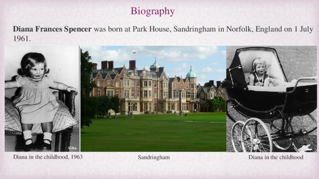 Biography Diana Frances Spencer  was born at Park House, Sandringham in Norfolk, England on 1 July 1961. Diana in the childhood, 1963 Sandringham Diana in the childhood 