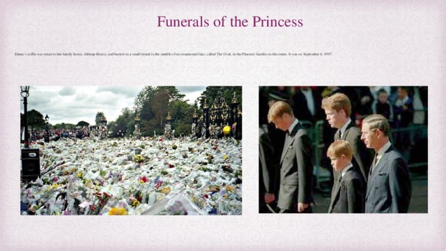 Funerals of the Princess Diana’s coffin was taken to her family home, Althorp House, and buried on a small island in the middle of an ornamental lake, called The Oval, in the Pleasure Garden on the estate. It was on September 6, 1997. 