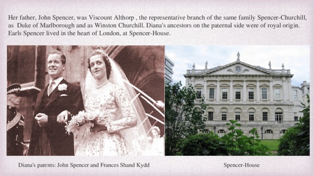Her father, John Spencer, was Viscount Althorp , the representative branch of the same family Spencer-Churchill, as Duke of Marlborough and as Winston Churchill. Diana's ancestors on the paternal side were of royal origin. Earls Spencer lived in the heart of London, at Spencer-House. Diana's parents: John Spencer and Frances Shand Kydd Spencer-House  