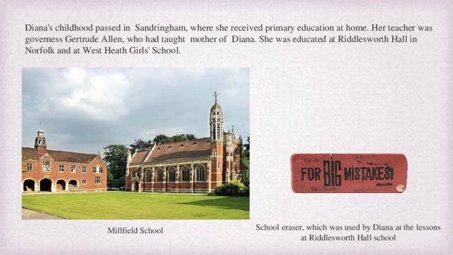 Diana's childhood passed in  Sandringham, where she received primary education at home. Her teacher was governess Gertrude Allen, who had taught mother of Diana. She was educated at Riddlesworth Hall in Norfolk and at West Heath Girls' School. School eraser, which was used by Diana at the lessons at Riddlesworth Hall school Millfield School  