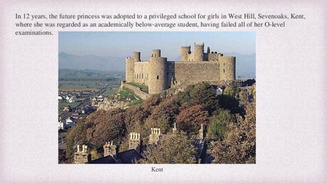 In 12 years, the future princess was adopted to a privileged school for girls in West Hill, Sevenoaks, Kent, where she was regarded as an academically below-average student, having failed all of her O-level examinations. Kent  