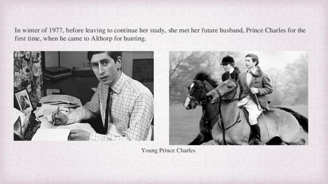 In winter of 1977, before leaving to continue her study, she met her future husband, Prince Charles for the first time, when he came to Althorp for hunting. Young Prince Charles  
