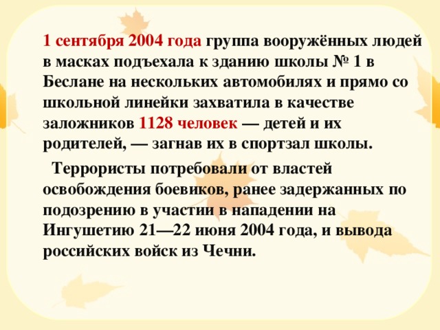  1 сентября 2004 года группа вооружённых людей в масках подъехала к зданию школы № 1 в Беслане на нескольких автомобилях и прямо со школьной линейки захватила в качестве заложников 1128 человек — детей и их родителей, — загнав их в спортзал школы.    Террористы потребовали от властей освобождения боевиков, ранее задержанных по подозрению в участии в нападении на Ингушетию 21—22 июня 2004 года, и вывода российских войск из Чечни. 