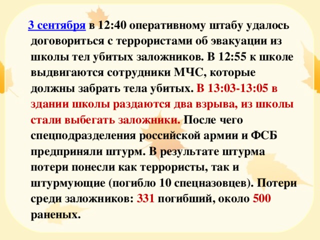  3 сентября в 12:40 оперативному штабу удалось договориться с террористами об эвакуации из школы тел убитых заложников. В 12:55 к школе выдвигаются сотрудники МЧС, которые должны забрать тела убитых. В 13:03-13:05 в здании школы раздаются два взрыва, из школы стали выбегать заложники. После чего спецподразделения российской армии и ФСБ предприняли штурм. В результате штурма потери понесли как террористы, так и штурмующие (погибло 10 спецназовцев). Потери среди заложников: 331 погибший, около 500 раненых. 