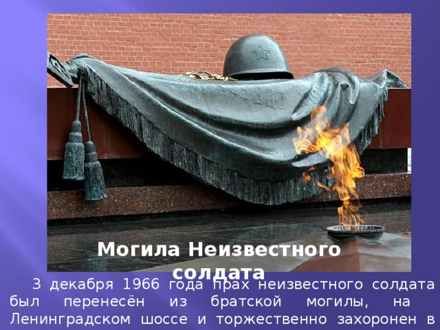 Могила Неизвестного солдата  3 декабря 1966 года прах неизвестного солдата был перенесён из братской могилы, на Ленинградском шоссе и торжественно захоронен в Александровском саду у Кремля.