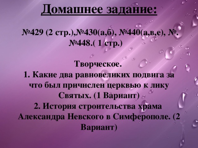   Домашнее задание:   №429 (2 стр.),№430(а,б),  №440(а,в,е), №.№448.( 1 стр.)   Творческое.   1. Какие два равновеликих подвига за что был причислен церквью к лику Святых. (1 Вариант)  2. История строительства храма Александра Невского в Симферополе. (2 Вариант)   