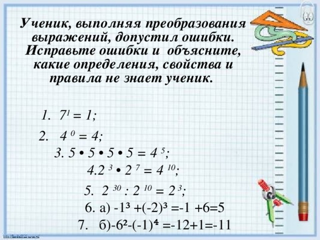 Ученик, выполняя преобразования выражений, допустил ошибки. Исправьте ошибки и объясните, какие определения, свойства и правила не знает ученик.  1. 7 1 = 1; 2. 4 0 = 4;   3. 5 • 5 • 5 • 5 = 4 5 ;  4.2 3 • 2 7 = 4 10 ;  5. 2 30 : 2 10 = 2 3 ;  6. а) -1³ +(-2)³ =-1 +6=5  7. б)-6²-(-1)⁴ =-12+1=-11      