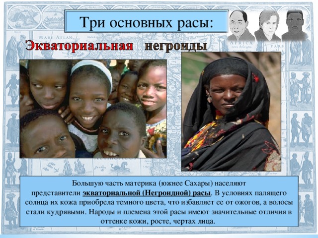 Три основных расы: Большую часть материка (южнее Сахары) населяют представители  экваториальной (Негроидной) расы . В условиях палящего солнца их кожа приобрела темного цвета, что избавляет ее от ожогов, а волосы стали кудрявыми. Народы и племена этой расы имеют значительные отличия в оттенке кожи, росте, чертах лица.  