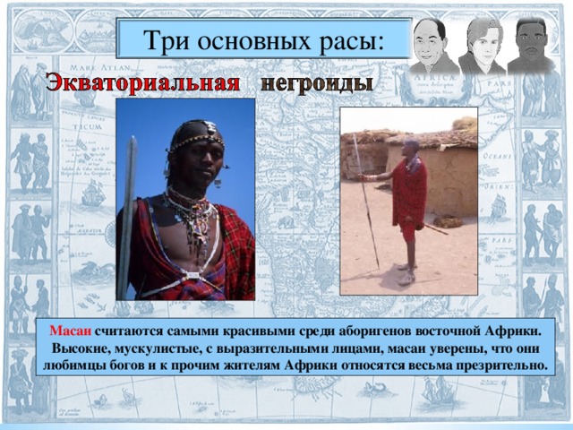 Три основных расы: Масаи считаются самыми красивыми среди аборигенов восточной Африки. Высокие, мускулистые, с выразительными лицами, масаи уверены, что они любимцы богов и к прочим жителям Африки относятся весьма презрительно.  