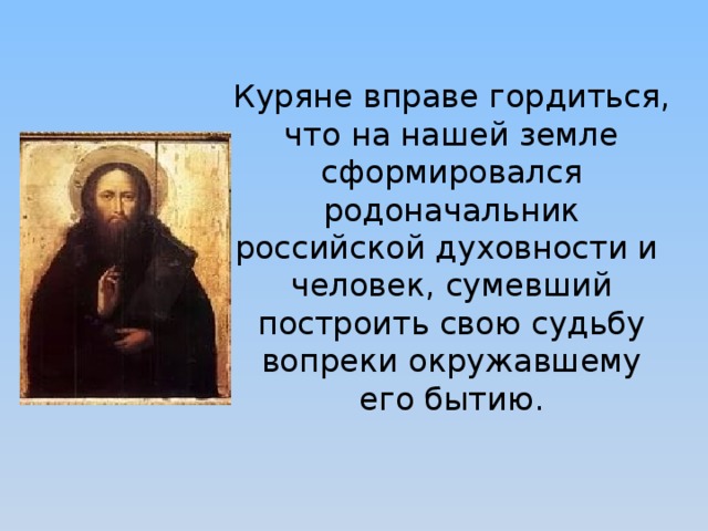 Куряне вправе гордиться, что на нашей земле сформировался родоначальник российской духовности и человек, сумевший построить свою судьбу вопреки окружавшему его бытию. 