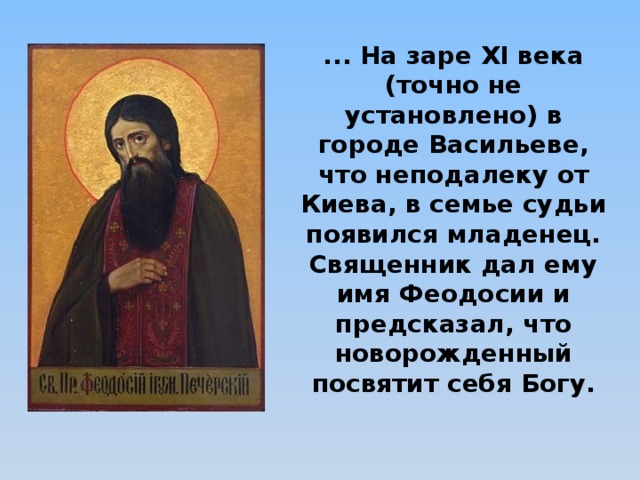 ... На заре XI века (точно не установлено) в городе Васильеве, что неподалеку от Киева, в семье судьи появился младенец.  Священник дал ему имя Феодосии и предсказал, что новорожденный посвятит себя Богу.   