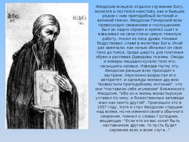 Феодосии всецело отдался служению Богу, молился и постился неистово, как и бывшие рядом с ним преподобный Антоний и великий Никон. Феодосии Печерский всех превосходил смирением и послушанием. Был он ладно скроен и крепко сшит и взваливал на свои плечи самую тяжелую работу. Носил из леса дрова. Ночами бодрствовал, славя в молитвах Бога. Иной раз замечали, как ночью обнажал он свое тело до пояса, прядя шерсть для плетения обуви и распевая Давидовы псалмы. Оводы и комары нещадно кусали тело его, насыщаясь кровью. Изведав пытку эту, Феодосии раньше всех приходил к заутрене. Неуклонно возрастал его авторитет, и однажды монахи дружно 