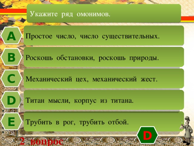 Укажите ряд омонимов. Простое число, число существительных. А Роскошь обстановки, роскошь природы. В Механический цех, механический жест. C Титан мысли, корпус из титана. D Трубить в рог, трубить отбой. Е D 2 вопрос 