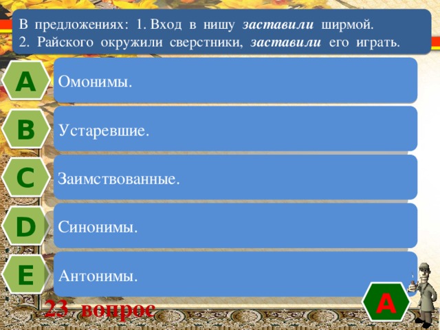 В предложениях: 1. Вход в нишу заставили ширмой.  2. Райского окружили сверстники, заставили его играть. Омонимы. А Устаревшие. В Заимствованные. C Синонимы. D Антонимы. Е А 23 вопрос 