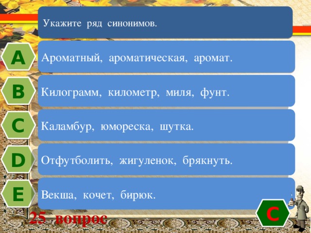 Укажите ряд синонимов. Ароматный, ароматическая, аромат. А Килограмм, километр, миля, фунт. В Каламбур, юмореска, шутка. C Отфутболить, жигуленок, брякнуть. D Векша, кочет, бирюк. Е C 25 вопрос 