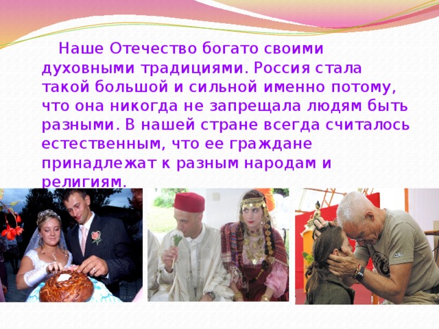 Наше Отечество богато своими духовными традициями. Россия стала такой большой и сильной именно потому, что она никогда не запрещала людям быть разными. В нашей стране всегда считалось естественным, что ее граждане принадлежат к разным народам и религиям. 
