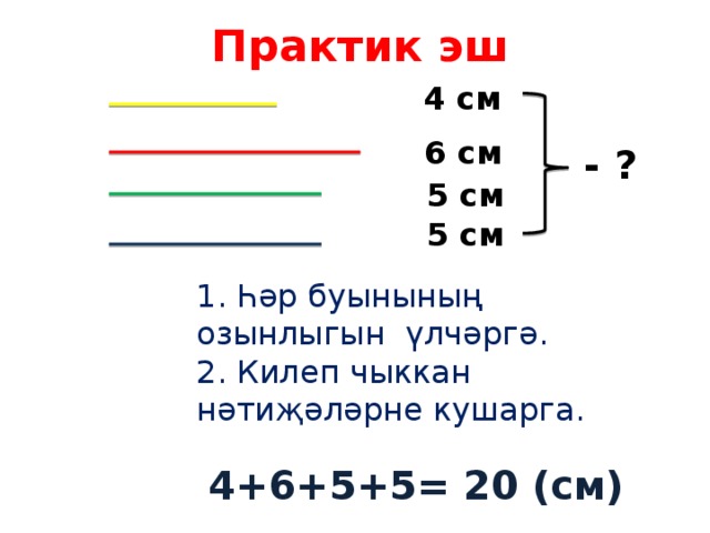 Практик эш 4 см 6 см - ? 5 см 5 см 1. Һәр буынының озынлыгын үлчәргә. 2. Килеп чыккан нәтиҗәләрне кушарга. 4+6+5+5= 20 (см) 
